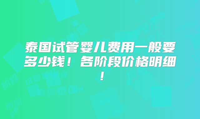 泰国试管婴儿费用一般要多少钱！各阶段价格明细！