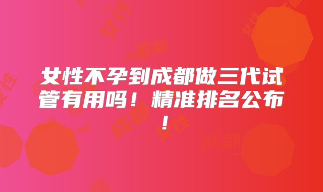 女性不孕到成都做三代试管有用吗！精准排名公布！