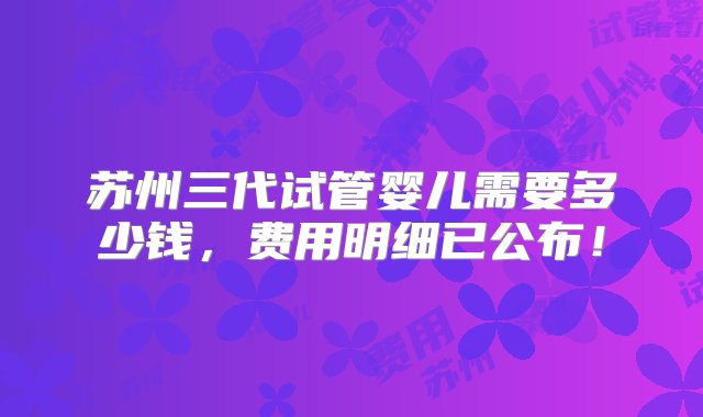 苏州三代试管婴儿需要多少钱，费用明细已公布！