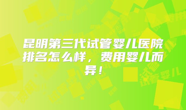 昆明第三代试管婴儿医院排名怎么样，费用婴儿而异！