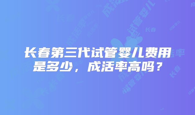 长春第三代试管婴儿费用是多少，成活率高吗？