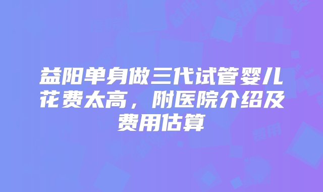 益阳单身做三代试管婴儿花费太高，附医院介绍及费用估算