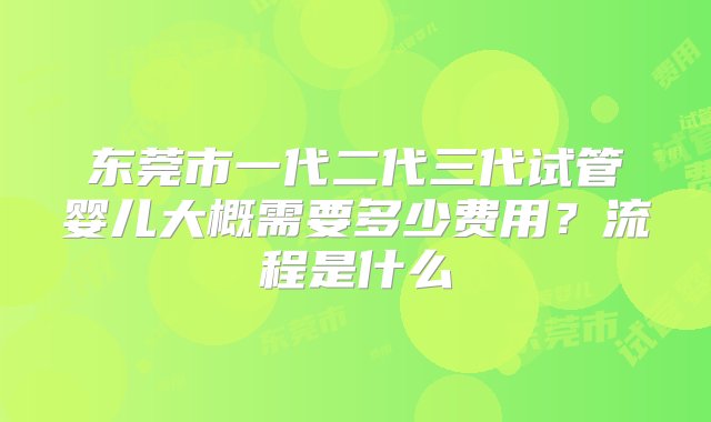 东莞市一代二代三代试管婴儿大概需要多少费用？流程是什么