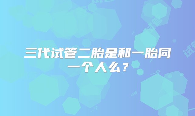 三代试管二胎是和一胎同一个人么？