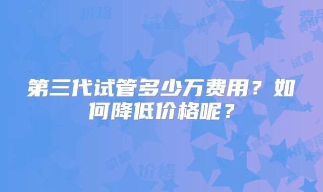 第三代试管多少万费用？如何降低价格呢？