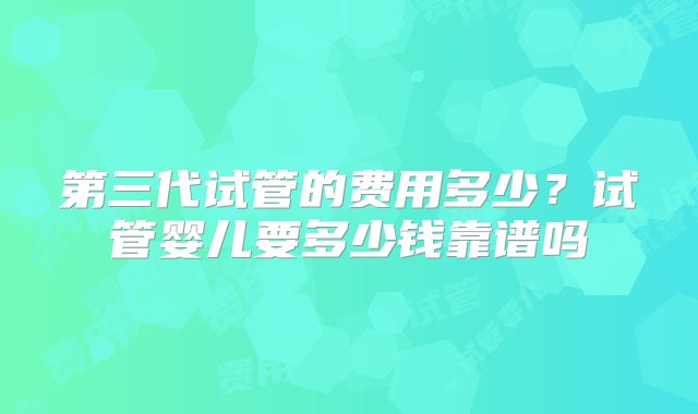 第三代试管的费用多少？试管婴儿要多少钱靠谱吗