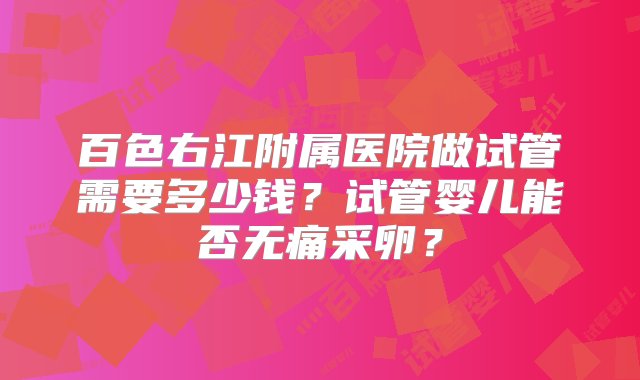 百色右江附属医院做试管需要多少钱？试管婴儿能否无痛采卵？