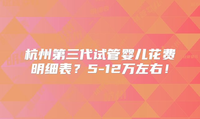 杭州第三代试管婴儿花费明细表？5-12万左右！