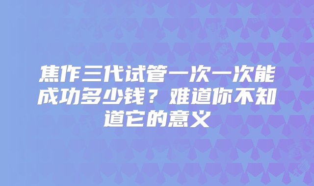 焦作三代试管一次一次能成功多少钱？难道你不知道它的意义