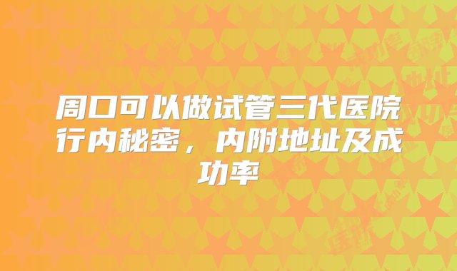 周口可以做试管三代医院行内秘密，内附地址及成功率