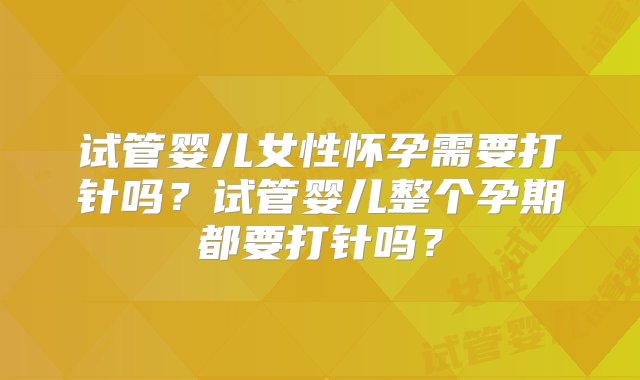 试管婴儿女性怀孕需要打针吗？试管婴儿整个孕期都要打针吗？