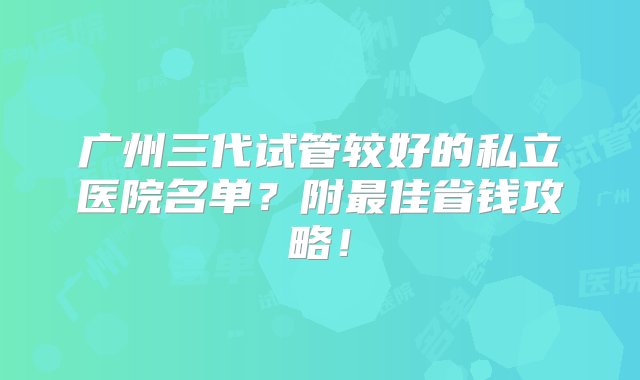 广州三代试管较好的私立医院名单？附最佳省钱攻略！