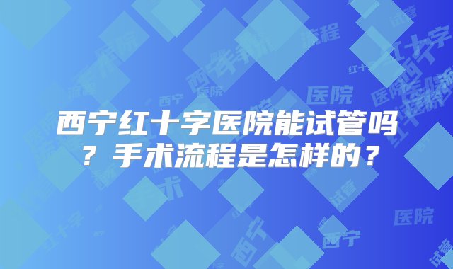 西宁红十字医院能试管吗？手术流程是怎样的？