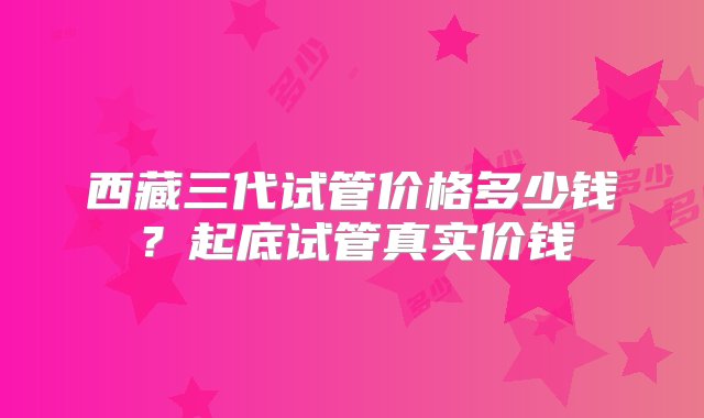 西藏三代试管价格多少钱？起底试管真实价钱