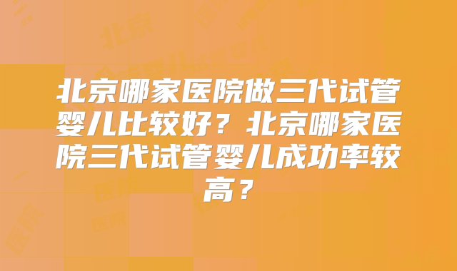 北京哪家医院做三代试管婴儿比较好？北京哪家医院三代试管婴儿成功率较高？