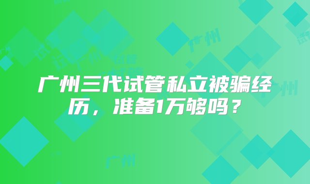 广州三代试管私立被骗经历，准备1万够吗？