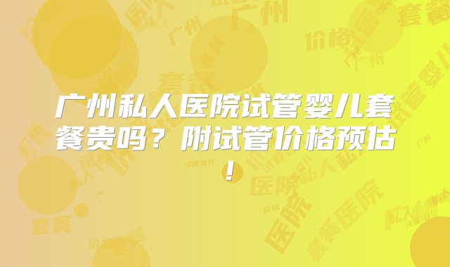 广州私人医院试管婴儿套餐贵吗？附试管价格预估！