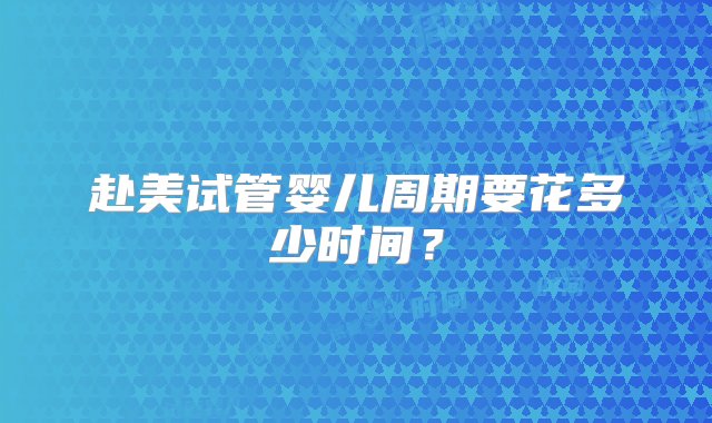 赴美试管婴儿周期要花多少时间？