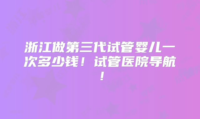 浙江做第三代试管婴儿一次多少钱！试管医院导航！