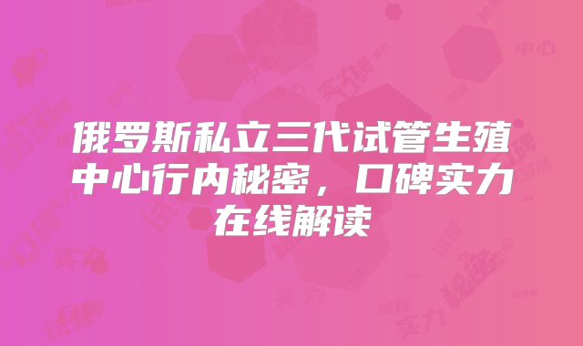 俄罗斯私立三代试管生殖中心行内秘密，口碑实力在线解读