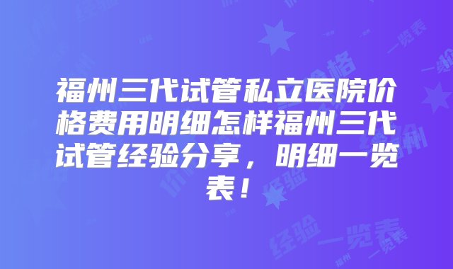 福州三代试管私立医院价格费用明细怎样福州三代试管经验分享，明细一览表！