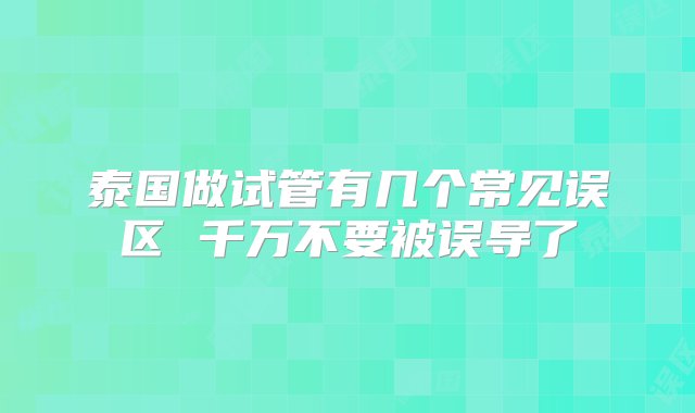 泰国做试管有几个常见误区 千万不要被误导了