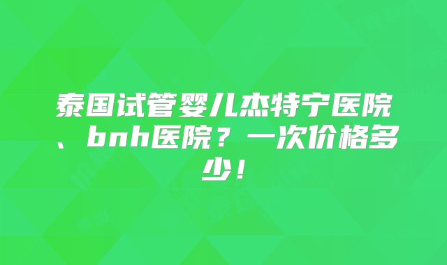 泰国试管婴儿杰特宁医院、bnh医院？一次价格多少！