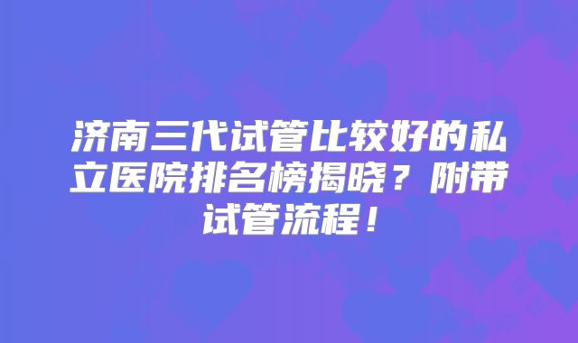 济南三代试管比较好的私立医院排名榜揭晓？附带试管流程！