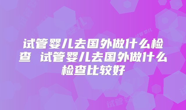 试管婴儿去国外做什么检查 试管婴儿去国外做什么检查比较好