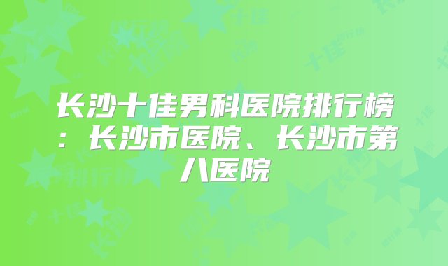 长沙十佳男科医院排行榜：长沙市医院、长沙市第八医院