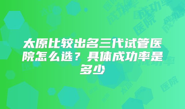 太原比较出名三代试管医院怎么选？具体成功率是多少