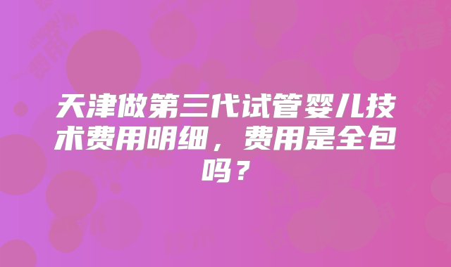 天津做第三代试管婴儿技术费用明细，费用是全包吗？