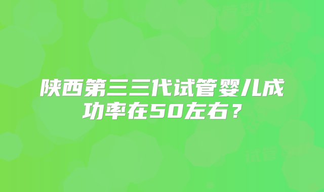 陕西第三三代试管婴儿成功率在50左右？