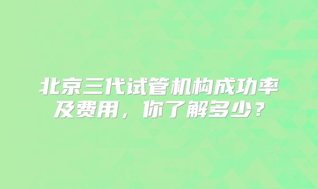 北京三代试管机构成功率及费用，你了解多少？