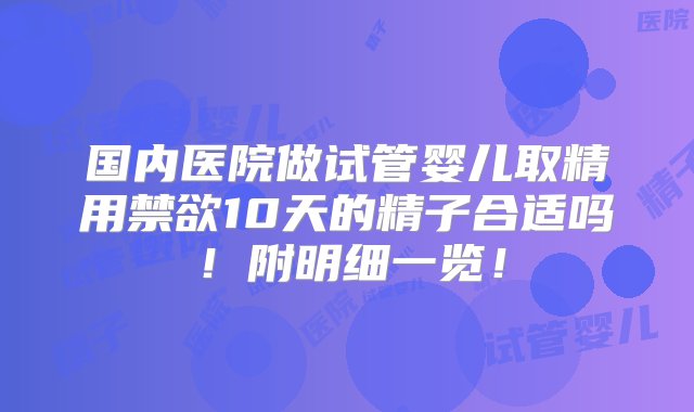 国内医院做试管婴儿取精用禁欲10天的精子合适吗！附明细一览！