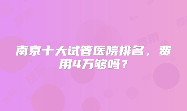 南京十大试管医院排名，费用4万够吗？