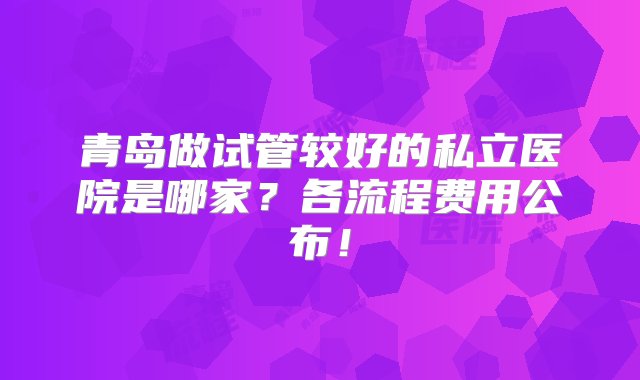 青岛做试管较好的私立医院是哪家？各流程费用公布！