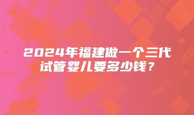 2024年福建做一个三代试管婴儿要多少钱？