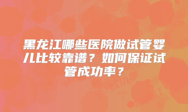 黑龙江哪些医院做试管婴儿比较靠谱？如何保证试管成功率？