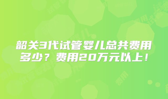 韶关3代试管婴儿总共费用多少？费用20万元以上！