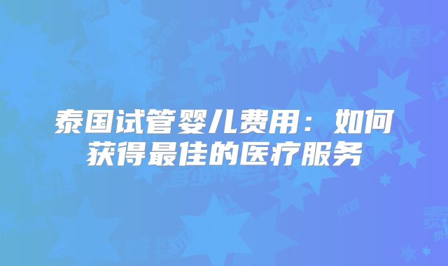 泰国试管婴儿费用：如何获得最佳的医疗服务