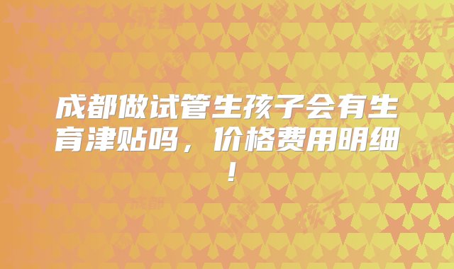 成都做试管生孩子会有生育津贴吗，价格费用明细！