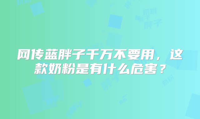 网传蓝胖子千万不要用，这款奶粉是有什么危害？