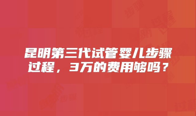 昆明第三代试管婴儿步骤过程，3万的费用够吗？