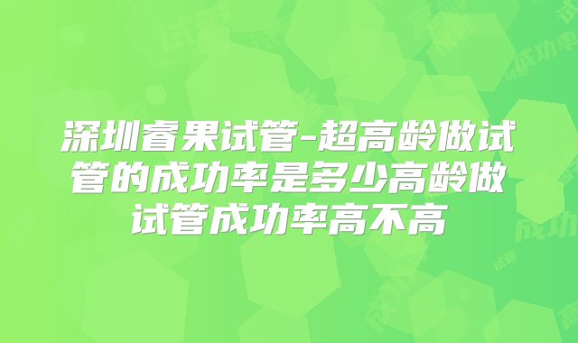 深圳睿果试管-超高龄做试管的成功率是多少高龄做试管成功率高不高