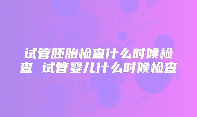 试管胚胎检查什么时候检查 试管婴儿什么时候检查