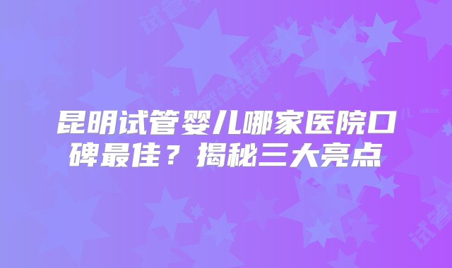 昆明试管婴儿哪家医院口碑最佳？揭秘三大亮点