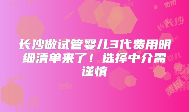 长沙做试管婴儿3代费用明细清单来了！选择中介需谨慎