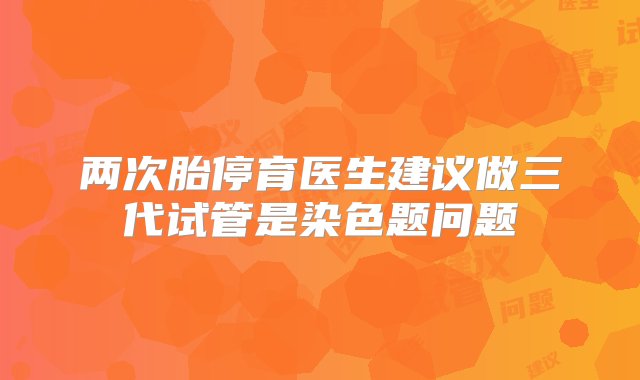 两次胎停育医生建议做三代试管是染色题问题