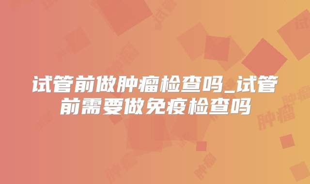 试管前做肿瘤检查吗_试管前需要做免疫检查吗